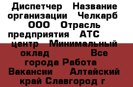 Диспетчер › Название организации ­ Челкарб, ООО › Отрасль предприятия ­ АТС, call-центр › Минимальный оклад ­ 18 000 - Все города Работа » Вакансии   . Алтайский край,Славгород г.